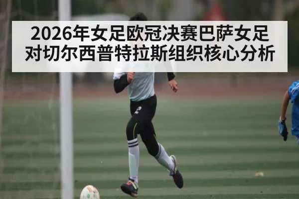 2026年女足欧冠决赛巴萨女足对切尔西普特拉斯组织核心分析